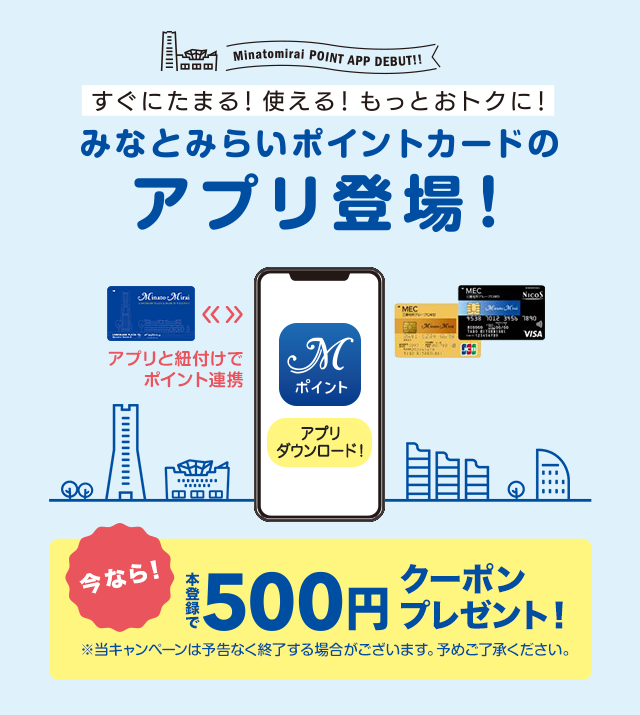 Minatomirai POINT APP DEBUT すぐにたまる！使える！もっとおトクに！ みなとみらいポイントカードのアプリ登場！　今なら！本登録で500円クーポンプレゼント！※当キャンペーンは予告なく終了する場合がございます。予めご了承ください。
